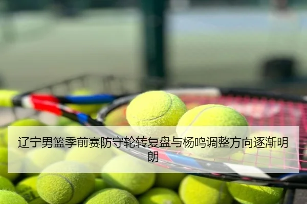 辽宁男篮季前赛防守轮转复盘与杨鸣调整方向逐渐明朗