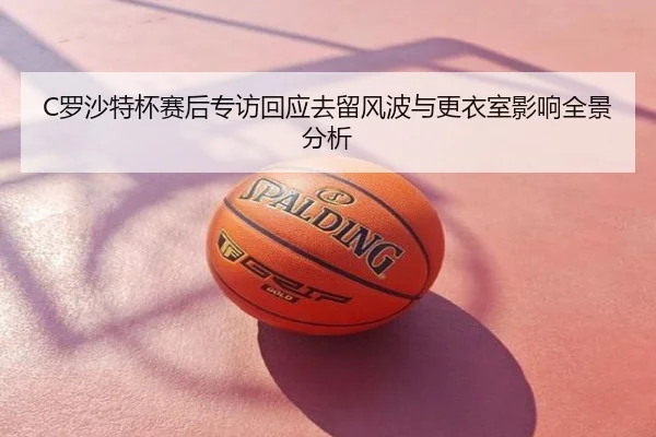 C罗沙特杯赛后专访回应去留风波与更衣室影响全景分析