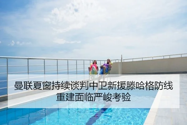 曼联夏窗持续谈判中卫新援滕哈格防线重建面临严峻考验
