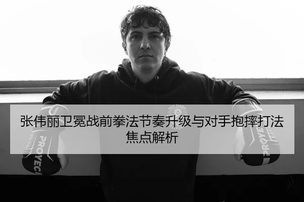 张伟丽卫冕战前拳法节奏升级与对手抱摔打法焦点解析