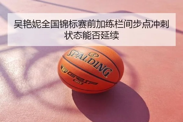 吴艳妮全国锦标赛前加练栏间步点冲刺状态能否延续
