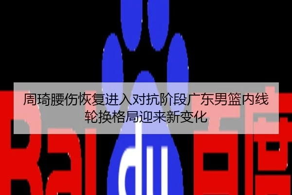 周琦腰伤恢复进入对抗阶段广东男篮内线轮换格局迎来新变化